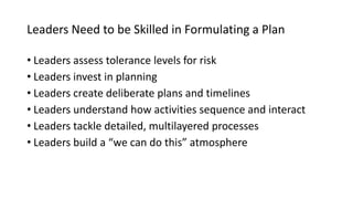 Leaders Need to be Skilled in Formulating a Plan
• Leaders assess tolerance levels for risk
• Leaders invest in planning
• Leaders create deliberate plans and timelines
• Leaders understand how activities sequence and interact
• Leaders tackle detailed, multilayered processes
• Leaders build a “we can do this” atmosphere
 