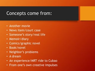 Concepts come from:
• Another movie
• News item/court case
• Someone’s story/real life
• Memoir/diary
• Comics/graphic novel
• Book/novel
• Neighbor’s problems
• A dream
• An experience/MRT ride to Cubao
• From one’s own creative impulses
 