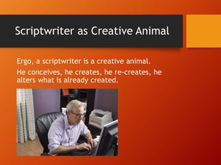 Scriptwriter as Creative Animal
Ergo, a scriptwriter is a creative animal.
He conceives, he creates, he re-creates, he
alters what is already created.
 