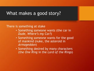 What makes a good story?
There is something at stake
• Something someone wants (the car in
Dude, Where’s my Car?)
• Something someone wants for the good
of mankind (nuke, the asteroid in
Armageddon)
• Something desired by many characters
(the One Ring in the Lord of the Rings)
 
