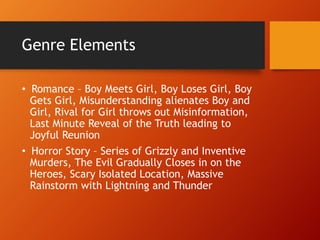 Genre Elements
• Romance – Boy Meets Girl, Boy Loses Girl, Boy
Gets Girl, Misunderstanding alienates Boy and
Girl, Rival for Girl throws out Misinformation,
Last Minute Reveal of the Truth leading to
Joyful Reunion
• Horror Story – Series of Grizzly and Inventive
Murders, The Evil Gradually Closes in on the
Heroes, Scary Isolated Location, Massive
Rainstorm with Lightning and Thunder
 