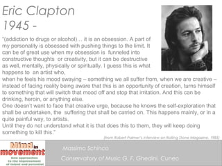 Eric Clapton
1945 -
“(addiction to drugs or alcohol)… it is an obsession. A part of
my personality is obsessed with pushin...