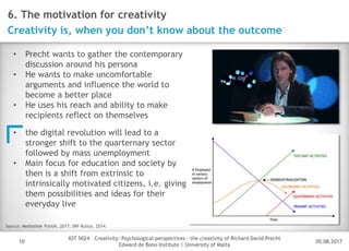 05.08.2017
IOT 5024 – Creativity: Psychological perspectives – the creativity of Richard David Precht
Edward de Bono Institute | University of Malta
Disclaimer
10
6. The motivation for creativity
Creativity is, when you don’t know about the outcome
• the digital revolution will lead to a
stronger shift to the quarternary sector
followed by mass unemployment
• Main focus for education and society by
then is a shift from extrinsic to
intrinsically motivated citizens, i.e. giving
them possibilities and ideas for their
everyday live
Source: Mediathek Politik, 2017; SRF Kultur, 2014.
• Precht wants to gather the contemporary
discussion around his persona
• He wants to make uncomfortable
arguments and influence the world to
become a better place
• He uses his reach and ability to make
recipients reflect on themselves
 