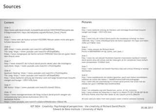 05.08.2017
IOT 5024 – Creativity: Psychological perspectives – the creativity of Richard David Precht
Edward de Bono Institute | University of Malta
Disclaimer
12
Sources
Pictures
Slide 1
http://www.badische-zeitung.de/literatur-und-vortraege/kreativitaet-braucht-
mangel-und-hunger--129311476.html
Slide 3
http://www.ksta.de/richard-david-precht-die-moralkeule-schwingt-ins-leere-
12841256; http://www.mittelbayerische.de/kultur/populaer-mit-tipps-zum-leben-
21852-art1158361.html
Slide 4
https://www.amazon.de/Richard-David-
Precht/e/B001K6NSW0/ref=dp_byline_cont_book_1
Slide 5
http://www.faz.net/aktuell/feuilleton/buecher/rezensionen/sachbuch/richard-
david-precht-anna-die-schule-und-der-liebe-gott-oh-ihr-rennpferde-fresst-einfach-
mehr-phrasenhafer-12165641.html
Slide 7
https://www.slideshare.net/eloieli/heuristics-bias-and-critical-thinking-in-testing-
distribution
Slide 8
http://www.sueddeutsche.de/medien/guenther-jauch-zum-thema-sitzenbleiben-
talkshow-als-schule-des-lebens-1.1664681#redirectedFromLandingpage;
http://www.bild.de/unterhaltung/tv/richard-david-precht/war-schon-mal-als-
nobody-bei-jauch-51847686.bild.html#fromWall
Slide 9
https://en.wikipedia.org/wiki/Quaternary_sector_of_the_economy;
http://www.stimme.de/teleschau/tv-tipp/tv/tv-dienst/TV-2013-09-08-ZDF-00-05-
00-Precht-Politik-ohne-Plan-Wer-denkt-an-die-Zukunft;art4335,2866554
All icons used are taken from noun project under creative commons licensing
Content
Slide 3
https://www.welt.de/print/welt_kompakt/koeln/article135037830/Philosophie-als-
Erfolgsmodell.html; https://de.wikipedia.org/wiki/Richard_David_Precht
Slide 5
https://www.welt.de/kultur/article115537095/Warum-sollen-nicht-alle-gute-
Schulen-besuchen.html
Slide 6
ARD: https://www.youtube.com/watch?v=sAP4e0O5tAk;
Tilo Jung: https://www.youtube.com/watch?v=dFUhaaR2MSs;
https://www.morgenpost.de/berlin/article115993242/Sind-Sie-ein-guter-Vater-
Herr-Precht.html
Slide 7
http://www.wissen57.de/richard-david-precht-denkt-uber-die-intelligenz-
nach.html; https://www.youtube.com/watch?v=v7m2U3spdXw
Slide 8
Quantum Healing: https://www.youtube.com/watch?v=v7m2U3spdXw;
Tilo Jung: https://www.youtube.com/watch?v=dFUhaaR2MSs;
http://www.badische-zeitung.de/literatur-und-vortraege/kreativitaet-braucht-
mangel-und-hunger--129311476.html
Slide 9
SRF Kultur: https://www.youtube.com/watch?v=Gewb3-DUlJs;
Slide 10
https://www.managerseminare.de/blog/richard-david-precht-neugier-als-
voraussetzung-fuers-lernen-kultivieren/2013/10;
Mediathek Politik:
https://www.youtube.com/watch?v=p5pIovnAW6A&index=10&list=WL
 