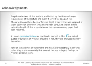 05.08.2017
IOT 5024 – Creativity: Psychological perspectives – the creativity of Richard David Precht
Edward de Bono Institute | University of Malta
Disclaimer
13
Acknowledgements
Deepth and extent of this analysis are limited by the time and scope
requirements of the lecture and exam it served for as a part for.
Of course it could have been of far mre depth if more time was assigned, a
larger collection of sources would have been consulted and/or a more
extensive length of this presentation or the complementary paper had
been required.
All words presented in blue or text blocks marked in blue are actual
quotes or synopses of Precht‘s thoughts if not, they are analyses made by
the author.
None of the analyses or statements are meant disrespectfully in any way,
rather they try to accurately link some of the psychological findings to
Precht‘s personal story.
 