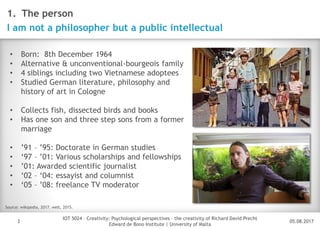 05.08.2017
IOT 5024 – Creativity: Psychological perspectives – the creativity of Richard David Precht
Edward de Bono Institute | University of Malta
Disclaimer
3
1. The person
I am not a philosopher but a public intellectual
• Born: 8th December 1964
• Alternative & unconventional-bourgeois family
• 4 siblings including two Vietnamese adoptees
• Studied German literature, philosophy and
history of art in Cologne
• Collects fish, dissected birds and books
• Has one son and three step sons from a former
marriage
• ’91 – ’95: Doctorate in German studies
• ‘97 – ’01: Various scholarships and fellowships
• ’01: Awarded scientific journalist
• ‘02 – ‘04: essayist and columnist
• ‘05 – ’08: freelance TV moderator
Source: wikipedia, 2017. welt, 2015.
 
