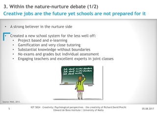 05.08.2017
IOT 5024 – Creativity: Psychological perspectives – the creativity of Richard David Precht
Edward de Bono Institute | University of Malta
Disclaimer
5
3. Within the nature-nurture debate (1/2)
Creative jobs are the future yet schools are not prepared for it
• A strong believer in the nurture side
• Created a new school system for the less well off:
• Project based and e-learning
• Gamification and very close tutoring
• Substantial knowledge without boundaries
• No exams and grades but individual assessment
• Engaging teachers and excellent experts in joint classes
Source: Welt, 2013.
 