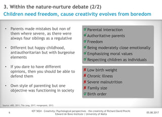 05.08.2017
IOT 5024 – Creativity: Psychological perspectives – the creativity of Richard David Precht
Edward de Bono Institute | University of Malta
Disclaimer
6
3. Within the nature-nurture debate (2/2)
Children need freedom, cause creativity evolves from boredom
Source: ARD, 2011; Tilo Jung, 2017; morgenpost, 2013.
Parental interaction
Authoritative parents
Freedom
Being moderately close emotionally
Emphasizing moral values
Respecting children as individuals
✔
✔
✔
✔
✔
✔
• Parents made mistakes but non of
them where severe, as there were
always four siblings as a regulative
• Different but happy childhood,
antiauthoritarian but with burgeoise
elements
• If you dare to have different
opinions, then you should be able to
defend them
• Own style of parenting but one
objective was functioning in society
Low birth weight
Chronic illness
Severe malnutrition
Family size
Birth order
✘
✘
✘
✘
✔
 