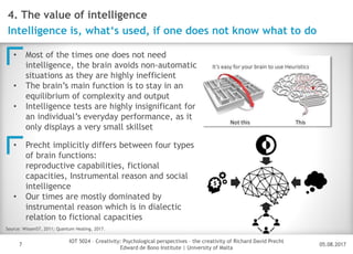 05.08.2017
IOT 5024 – Creativity: Psychological perspectives – the creativity of Richard David Precht
Edward de Bono Institute | University of Malta
Disclaimer
7
4. The value of intelligence
Intelligence is, what‘s used, if one does not know what to do
• Most of the times one does not need
intelligence, the brain avoids non-automatic
situations as they are highly inefficient
• The brain’s main function is to stay in an
equilibrium of complexity and output
• Intelligence tests are highly insignificant for
an individual’s everyday performance, as it
only displays a very small skillset
Source: Wissen57, 2011; Quantum Healing, 2017.
• Precht implicitly differs between four types
of brain functions:
reproductive capabilities, fictional
capacities, Instrumental reason and social
intelligence
• Our times are mostly dominated by
instrumental reason which is in dialectic
relation to fictional capacities
 