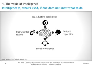05.08.2017
IOT 5024 – Creativity: Psychological perspectives – the creativity of Richard David Precht
Edward de Bono Institute | University of Malta
Disclaimer
8
4. The value of intelligence
Intelligence is, what‘s used, if one does not know what to do
Source: Wissen57, 2011; Quantum Healing, 2017.
Instrumental
reason
reproductive capabilities
social intelligence
fictional
capacities
 