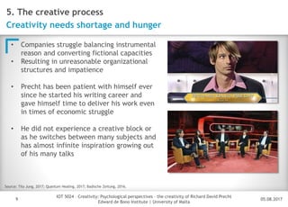 05.08.2017
IOT 5024 – Creativity: Psychological perspectives – the creativity of Richard David Precht
Edward de Bono Institute | University of Malta
Disclaimer
9
5. The creative process
Creativity needs shortage and hunger
• Companies struggle balancing instrumental
reason and converting fictional capacities
• Resulting in unreasonable organizational
structures and impatience
• Precht has been patient with himself ever
since he started his writing career and
gave himself time to deliver his work even
in times of economic struggle
• He did not experience a creative block or
as he switches between many subjects and
has almost infinite inspiration growing out
of his many talks
Source: Tilo Jung, 2017; Quantum Healing, 2017; Badische Zeitung, 2016.
 