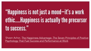 “Happiness is not just a mood—it’s a work 
ethic…..Happiness is actually the precursor 
to success.” 
Shawn Achor, The Hap...