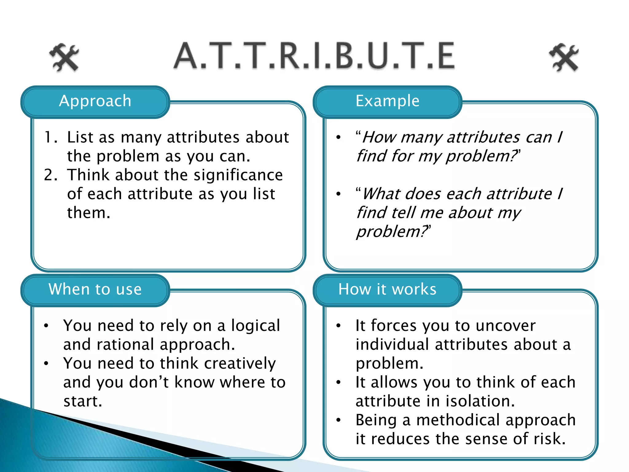 Approach                           Example

1. List as many attributes about   • “How many attributes can I
   the problem as you can.           find for my problem?”
2. Think about the significance
   of each attribute as you list   • “What does each attribute I
   them.                             find tell me about my
                                     problem?”


When to use                        How it works

• You need to rely on a logical    • It forces you to uncover
  and rational approach.             individual attributes about a
• You need to think creatively       problem.
  and you don‟t know where to      • It allows you to think of each
  start.                             attribute in isolation.
                                   • Being a methodical approach
                                     it reduces the sense of risk.
 