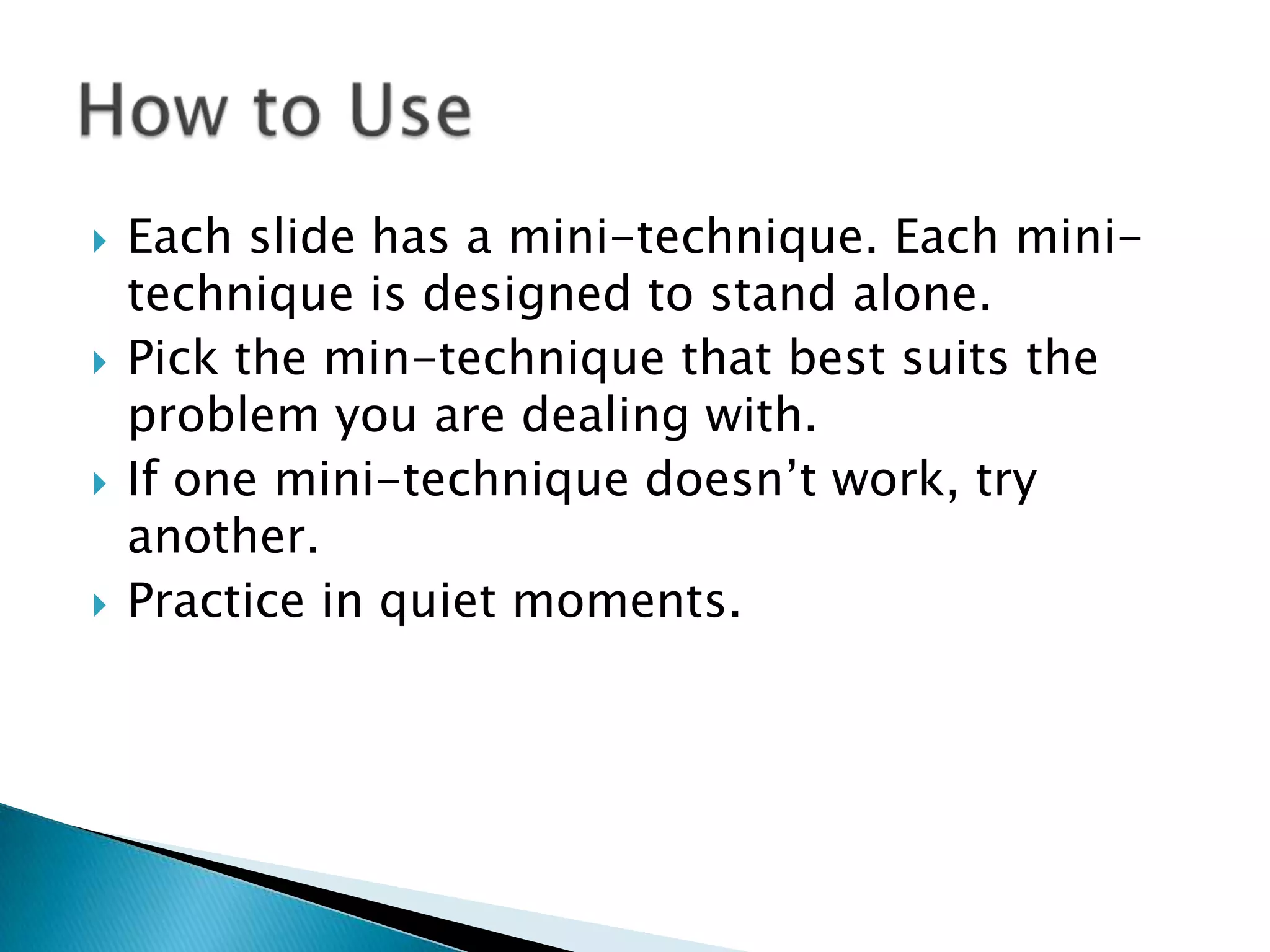    Each slide has a mini-technique. Each mini-
    technique is designed to stand alone.
   Pick the min-technique that best suits the
    problem you are dealing with.
   If one mini-technique doesn‟t work, try
    another.
   Practice in quiet moments.
 