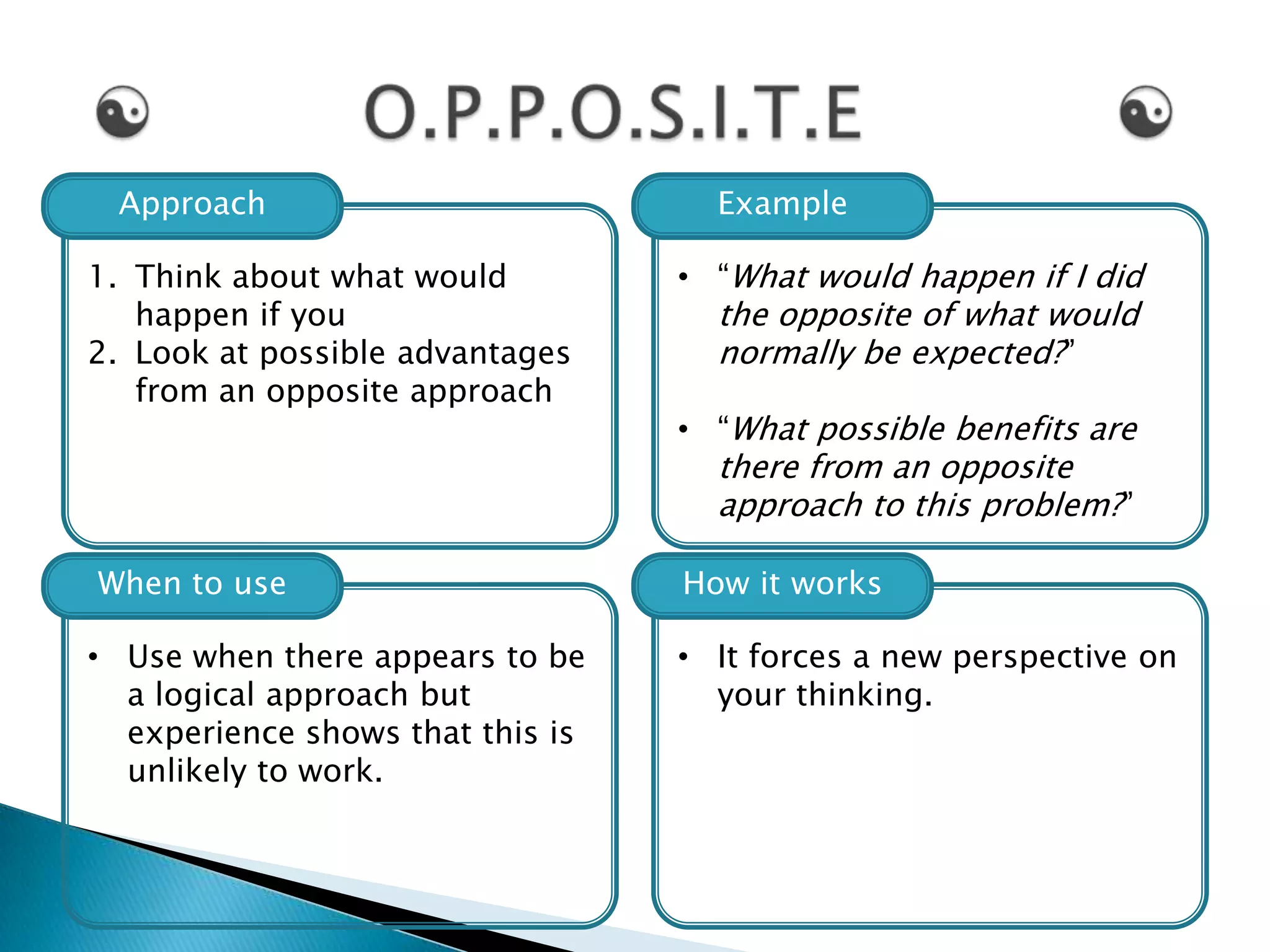 Approach                           Example

1. Think about what would         • “What would happen if I did
   happen if you                    the opposite of what would
2. Look at possible advantages      normally be expected?”
   from an opposite approach
                                  • “What possible benefits are
                                    there from an opposite
                                    approach to this problem?”

When to use                       How it works

• Use when there appears to be    • It forces a new perspective on
  a logical approach but            your thinking.
  experience shows that this is
  unlikely to work.
 