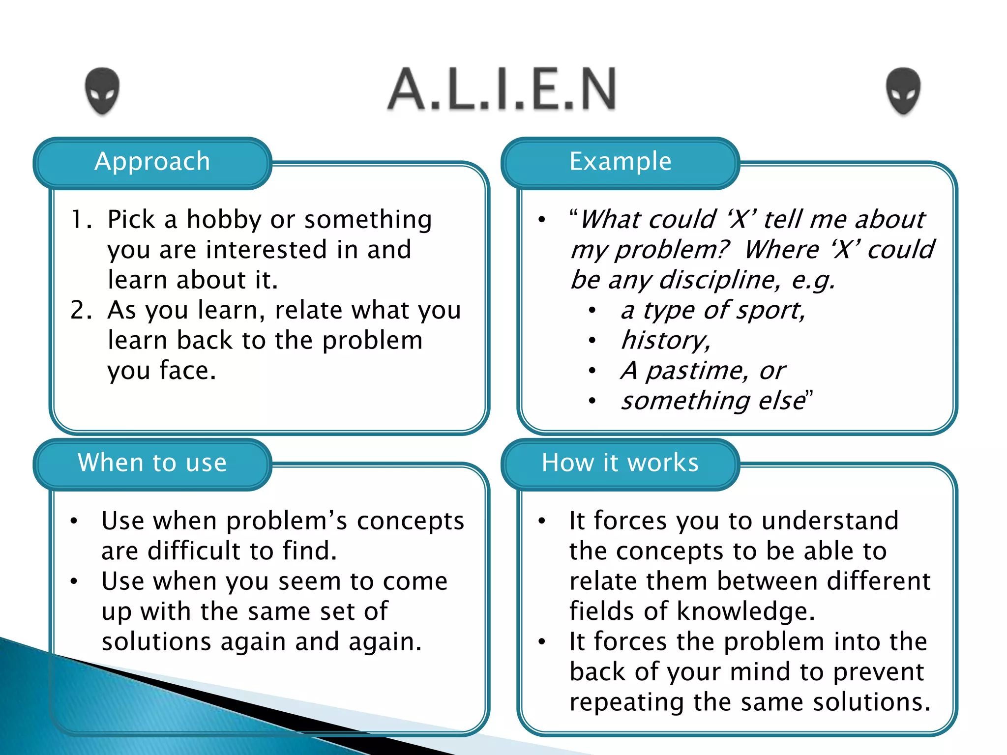 Approach                           Example

1. Pick a hobby or something       • “What could „X‟ tell me about
   you are interested in and         my problem? Where „X‟ could
   learn about it.                   be any discipline, e.g.
2. As you learn, relate what you      • a type of sport,
   learn back to the problem          • history,
   you face.                          • A pastime, or
                                      • something else”

When to use                        How it works

• Use when problem‟s concepts      • It forces you to understand
  are difficult to find.             the concepts to be able to
• Use when you seem to come          relate them between different
  up with the same set of            fields of knowledge.
  solutions again and again.       • It forces the problem into the
                                     back of your mind to prevent
                                     repeating the same solutions.
 