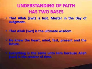 UNDERSTANDING OF FAITH
HAS TWO BASES
• That Allah (swt) is Just. Master in the Day of
Judgment.
• That Allah (swt) is the ultimate wisdom.
• He knew the heart, mind, fast, present and the
future.
• Everything is the same unto Him because Allah
(swt) is the creator of time.
 