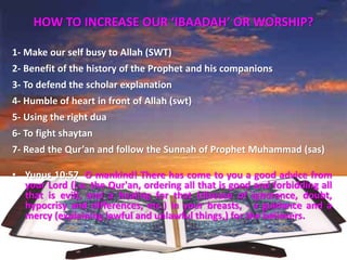 HOW TO INCREASE OUR ‘IBAADAH’ OR WORSHIP?
1- Make our self busy to Allah (SWT)
2- Benefit of the history of the Prophet and his companions
3- To defend the scholar explanation
4- Humble of heart in front of Allah (swt)
5- Using the right dua
6- To fight shaytan
7- Read the Qur’an and follow the Sunnah of Prophet Muhammad (sas)
• Yunus 10:57 O mankind! There has come to you a good advice from
your Lord (i.e. the Qur'an, ordering all that is good and forbidding all
that is evil), and a healing for that (disease of ignorance, doubt,
hypocrisy and differences, etc.) in your breasts, - a guidance and a
mercy (explaining lawful and unlawful things,) for the believers.
 