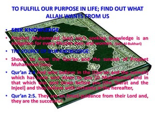 TO FULFILL OUR PURPOSE IN LIFE; FIND OUT WHAT
ALLAH WANTS FROM US
• SEEK KNOWLEDGE:
• Prophet Muhammad (sas) say’s seeking knowledge is an
obligation for every Muslim men and women. (Sahi Al-Bukhari)
• THE SOURCE OF OUR KNOWLEDGE:
• Should be from the Qur’an and the sunnah of Prophet
Muhammad (sas).
• Qur’an 2:4 And who believe in the [Qur’an and the sunnah]
which has been sent down to you [O Muhammad] and in
that which was sent down before you [the Taurat and the
Injeel] and they believe with certainty in the hereafter,
• Qur’an 2:5. They are on (true) guidance from their Lord and,
they are the successful.
 