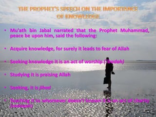 • Mu'ath bin Jabal narrated that the Prophet Muhammad,
peace be upon him, said the following:
• Acquire knowledge, for surely it leads to fear of Allah
• Seeking knowledge it is an act of worship ('ibadah)
• Studying it is praising Allah
• Seeking, it is jihad
• Teaching it to whomever doesn't known it is an act of charity
(sadaqah)
 