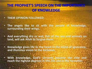 THE PROPHET'S SPEECH ON THE IMPORTANCE
OF KNOWLEDGE
• THEIR OPINION FOLLOWED:
• The angels like to sit with the people of knowledge,
surrounding their wings.
• And everything dry or wet, fish of the sea and animals on
land, will ask Allah to forgive them.
• Knowledge gives life to the heart in the midst of ignorance,
and illumines vision in the darkness.
• With knowledge, God's servants become the elite and
reach the highest degrees in this life and in the hereafter.
 