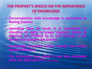 THE PROPHET'S SPEECH ON THE IMPORTANCE
OF KNOWLEDGE
• Contemplation with knowledge is equivalent to
fasting (sawm).
• Spending time to study it is equivalent to
standing at night in prayer (qiyam); duties to
relatives are fulfilled by it; and through it the
halaal and haraam are known.
• Knowledge precedes action ('amal) and action
always follows it.
• The fortunate ones attain it and the miserable
ones are deprived of it. (Sahi Al-Bukhari)
 