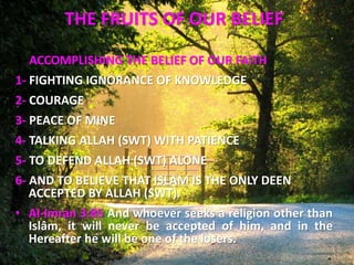 THE FRUITS OF OUR BELIEF
1- ACCOMPLISHING THE BELIEF OF OUR FAITH
1- FIGHTING IGNORANCE OF KNOWLEDGE
2- COURAGE
3- PEACE OF MINE
4- TALKING ALLAH (SWT) WITH PATIENCE
5- TO DEFEND ALLAH (SWT) ALONE
6- AND TO BELIEVE THAT ISLAM IS THE ONLY DEEN
ACCEPTED BY ALLAH (SWT).
• Al-Imran 3:85 And whoever seeks a religion other than
Islâm, it will never be accepted of him, and in the
Hereafter he will be one of the losers.
 