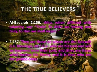 • Al-Baqarah 2:156. Who, when afflicted with
calamity, say: "Truly! To Allâh we belong and
truly, to Him we shall return."
• 2:157. They are those on whom are the Salawât
(i.e. blessings, etc.) (i.e. who are blessed and will
be forgiven) from their Lord, and (they are those
who) receive His Mercy, and it is they who are
the guided-ones.
 