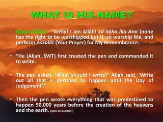 • Quran 20:14. "Verily! I am Allâh! Lâ ilâha illa Ana (none
has the right to be worshipped but I), so worship Me, and
perform AsSalât (Your Prayer) for My Remembrance.
• “He (Allah, SWT) first created the pen and commanded it
to write.
• The pen asked, ‘What should I write?’ Allah said, ‘Write
out all that is destined to happen until the Day of
Judgement’.”
• Then the pen wrote everything that was predestined to
happen 50,000 years before the creation of the heavens
and the earth. (Sahi Al-Bukhari)
 
