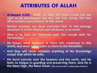 • Al-Baqara 2:255. Allâh! Lâ ilâha illa Huwa (none has the
right to be worshipped but He), the Ever Living, the One
Who sustains and protects all that exists.
• Neither slumber, nor sleep overtakes Him. To Him belongs
whatever is in the heavens and whatever is on earth.
• Who is he that can intercede with Him except with His
Permission?
• He knows what happens to them (His creatures) in this
world, and what will happen to them in the Hereafter.
• And they will never compass anything of His Knowledge
except that which He wills.
• His Kursî extends over the heavens and the earth, and He
feels no fatigue in guarding and preserving them. And He is
the Most High, the Most Great. [This Verse 2:255 is called Ayat-ul-Kursî.]
 