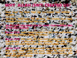 • Allah (swt) the Most High did not create man without a
purpose.
• Therefore, Allah (swt), The All-Wise, The Creator, must have
created us for a very important reason.
• ALLAH (SWT) EXPLAINED EXACTLY WHAT THAT PURPOSE WAS
IN THE HOLY QUR’AN
• Qur’an 51:56. And I (Allah) created not the jinn’s and humans
except they should worship Me (Alone).
• Qur’an 16:36. And verily, We have sent among every Ummah
(community) a Messenger (proclaiming): "Worship Allâh
(Alone), and avoid Tâghût (all false deities, besides Allâh)."
• Qur’an 16:37. If you (O Muhammad) covet for their guidance,
then verily Allâh guides not those whom He makes to go
astray (or none can guide him whom Allâh sends astray). And
they will have no helpers.
 