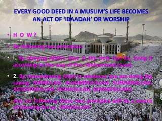 EVERY GOOD DEED IN A MUSLIM’S LIFE BECOMES
AN ACT OF ‘IBAADAH’ OR WORSHIP
• H O W ?
• By following two principles:
• l. By obeying Allah’s laws in the Holy Qur’an, living it
according to the way of Pro. Mohammed (saw).
• 2. By remembering Allah in whatever you are doing (by
saying: BISMILLAH. ALHAMDULILLAH, SUBHANALLAH,
ASTAGFIRULLAH, INSHA’ALLAH, MASHA’ALLAH).
• Any act following these two principles will be a source
of blessing for us , INSHALLAH!
 