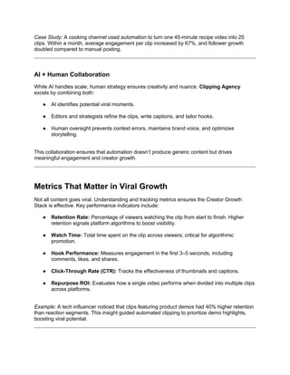 Case Study: A cooking channel used automation to turn one 45-minute recipe video into 25
clips. Within a month, average engagement per clip increased by 67%, and follower growth
doubled compared to manual posting.
AI + Human Collaboration
While AI handles scale, human strategy ensures creativity and nuance. Clipping Agency
excels by combining both:
● AI identifies potential viral moments.
● Editors and strategists refine the clips, write captions, and tailor hooks.
● Human oversight prevents context errors, maintains brand voice, and optimizes
storytelling.
This collaboration ensures that automation doesn’t produce generic content but drives
meaningful engagement and creator growth.
Metrics That Matter in Viral Growth
Not all content goes viral. Understanding and tracking metrics ensures the Creator Growth
Stack is effective. Key performance indicators include:
● Retention Rate: Percentage of viewers watching the clip from start to finish. Higher
retention signals platform algorithms to boost visibility.
● Watch Time: Total time spent on the clip across viewers; critical for algorithmic
promotion.
● Hook Performance: Measures engagement in the first 3–5 seconds, including
comments, likes, and shares.
● Click-Through Rate (CTR): Tracks the effectiveness of thumbnails and captions.
● Repurpose ROI: Evaluates how a single video performs when divided into multiple clips
across platforms.
Example: A tech influencer noticed that clips featuring product demos had 40% higher retention
than reaction segments. This insight guided automated clipping to prioritize demo highlights,
boosting viral potential.
 