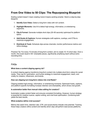 From One Video to 50 Clips: The Repurposing Blueprint
Scaling content doesn’t mean creating more-it means working smarter. Here’s a step-by-step
blueprint:
1. Identify Core Video: Select a long-form video with rich content.
2. Highlight Moments: Use AI to detect high-energy, informative, or entertaining
segments.
3. Clip & Format: Generate multiple short clips (30–60 seconds) optimized for platform
specs.
4. Add Hooks & Captions: Human strategists craft captions, overlays, and CTAs to
maximize engagement.
5. Distribute & Track: Schedule clips across channels; monitor performance metrics and
refine strategy.
Practical Tip: For every 10 minutes of long-form content, aim to create 10–15 short clips. Over a
month, this could result in 50+ shareable pieces, significantly amplifying reach without extra
recording time.
FAQs
What does a content clipping agency do?
A content clipping agency transforms long-form content into multiple short-form videos for social
media. They use AI, automation, and human strategy to maximize engagement, reach, and
virality for creators, influencers, and brands.
How can clipping turn long-form videos into viral Reels?
Clipping isolates high-energy, informative, or entertaining moments. Optimized hooks, captions,
and platform-specific formatting increase retention and shareability, which drives viral growth.
Is automation better than manual video editing for creators?
Automation scales content faster and ensures consistent formatting. However, human strategy
is essential for creative nuance, caption writing, and viral hook optimization. Combining both
yields the best results.
What analytics define viral success?
Metrics like watch time, retention rate, CTR, and social shares indicate viral potential. Tracking
these helps creators refine content and identify which clips will perform best across platforms.
 