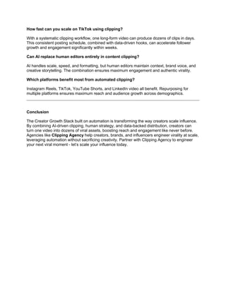 How fast can you scale on TikTok using clipping?
With a systematic clipping workflow, one long-form video can produce dozens of clips in days.
This consistent posting schedule, combined with data-driven hooks, can accelerate follower
growth and engagement significantly within weeks.
Can AI replace human editors entirely in content clipping?
AI handles scale, speed, and formatting, but human editors maintain context, brand voice, and
creative storytelling. The combination ensures maximum engagement and authentic virality.
Which platforms benefit most from automated clipping?
Instagram Reels, TikTok, YouTube Shorts, and LinkedIn video all benefit. Repurposing for
multiple platforms ensures maximum reach and audience growth across demographics.
Conclusion
The Creator Growth Stack built on automation is transforming the way creators scale influence.
By combining AI-driven clipping, human strategy, and data-backed distribution, creators can
turn one video into dozens of viral assets, boosting reach and engagement like never before.
Agencies like Clipping Agency help creators, brands, and influencers engineer virality at scale,
leveraging automation without sacrificing creativity. Partner with Clipping Agency to engineer
your next viral moment - let’s scale your influence today.
 