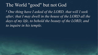 The World "good" but not God
4 One thing have I asked of the LORD, that will I seek
after; that I may dwell in the house of the LORD all the
days of my life, to behold the beauty of the LORD, and
to inquire in his temple.
 