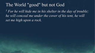 The World "good" but not God
5 For he will hide me in his shelter in the day of trouble;
he will conceal me under the cover of his tent, he will
set me high upon a rock.
 
