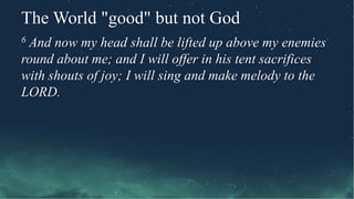 The World "good" but not God
6 And now my head shall be lifted up above my enemies
round about me; and I will offer in his tent sacrifices
with shouts of joy; I will sing and make melody to the
LORD.
 