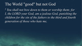 The World "good" but not God
5 You shall not bow down to them or worship them; for
I, the LORD your God, am a jealous God, punishing the
children for the sin of the fathers to the third and fourth
generation of those who hate me,
 