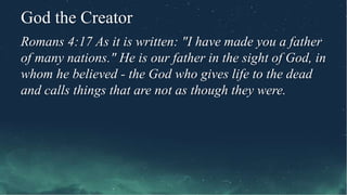 God the Creator
Romans 4:17 As it is written: "I have made you a father
of many nations." He is our father in the sight of God, in
whom he believed - the God who gives life to the dead
and calls things that are not as though they were.
 
