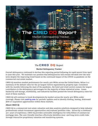 The C R E D D Q Report
Market Delinquency Tracker
Overall delinquency continued to decline this reporting period following its rapid ascent from April
to June this year. We maintain our position that delinquencies will remain elevated over the near
term despite the improving trend based on the continued impact of the COVID 19 pandemic on the
commercial real estate market.
CRED iQ monitors market performance for nearly 400 MSAs across the United States. Below is a
summary of the default rates for the 50 largest metros segmented by property type. Consistent
with the months following the start of the pandemic, the hotel and retail sectors remain the largest
contributors to the delinquency percentages for the majority of these statistical areas. Loans
backed by self-storage, multifamily, and industrial facilities posted the lowest delinquency rates for
most of these markets.
CRED iQ will continue to track developments by market across the nearly 400 MSAs under
coverage. Please visit cred-iq.com for periodic updates and to identify lending, leasing, distressed
debt or acquisition opportunities within these markets.
About CRED iQ
CRED iQ is a commercial real estate valuation and data analytics platform designed to help industry
professionals unlock investment opportunities and evaluate portfolio risks. Driven by a combined
30+ years of experience, CRED iQ provides actionable intelligence for $765 billion of commercial
mortgage data. The user-friendly interface effectively identifies near- and long-term credit risks
through interactive proprietary valuation and monitoring systems.
 