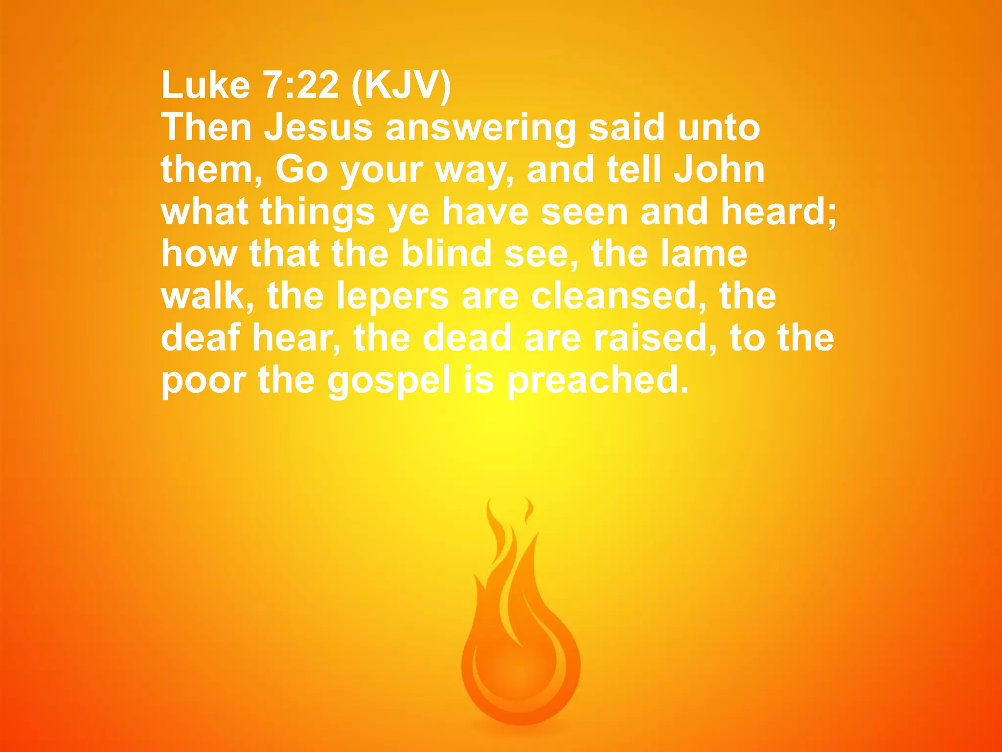 Luke 7:22 (KJV)
Then Jesus answering said unto
them, Go your way, and tell John
what things ye have seen and heard;
how that the blind see, the lame
walk, the lepers are cleansed, the
deaf hear, the dead are raised, to the
poor the gospel is preached.

 