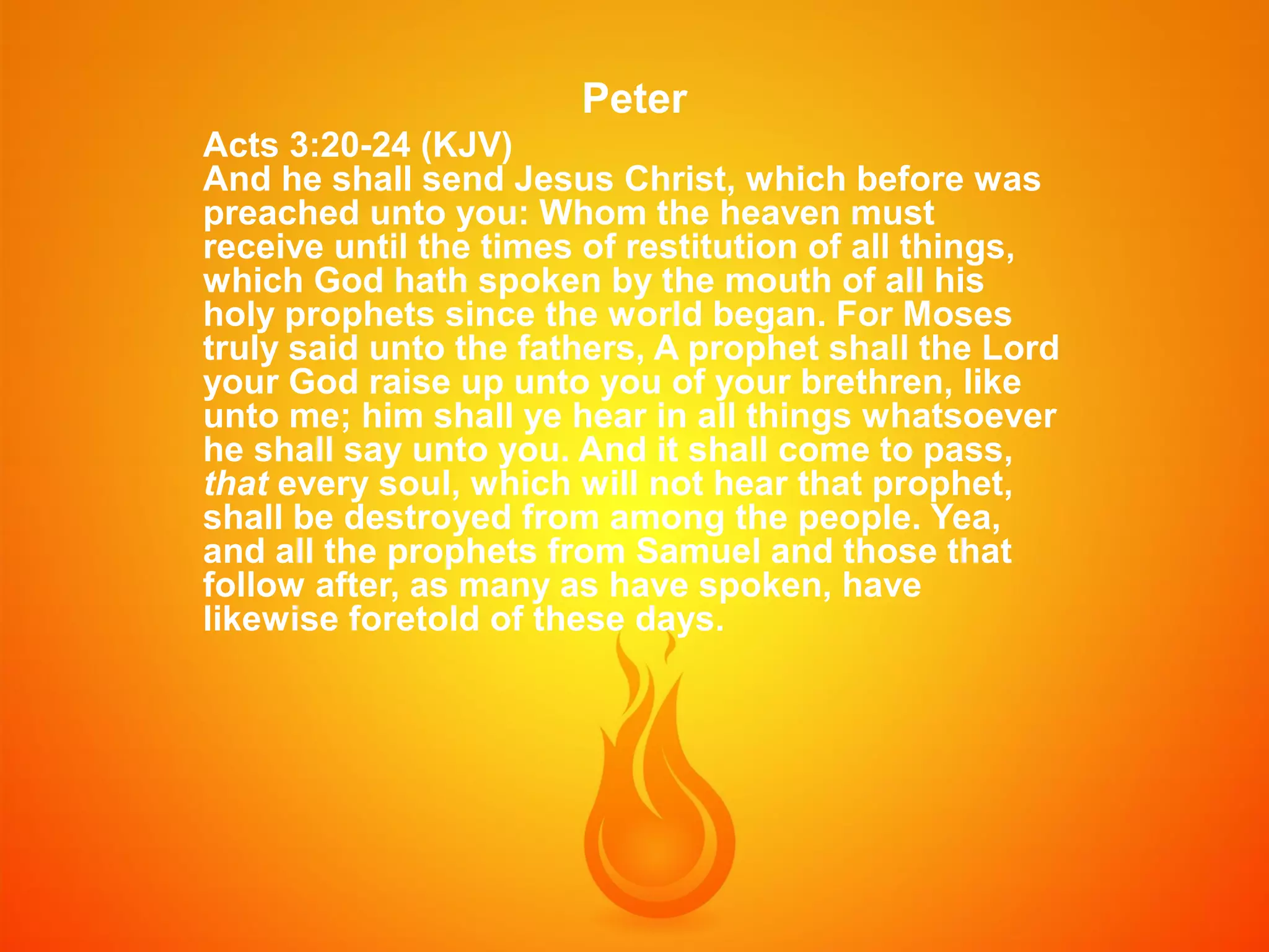 Peter
Acts 3:20-24 (KJV)
And he shall send Jesus Christ, which before was
preached unto you: Whom the heaven must
receive until the times of restitution of all things,
which God hath spoken by the mouth of all his
holy prophets since the world began. For Moses
truly said unto the fathers, A prophet shall the Lord
your God raise up unto you of your brethren, like
unto me; him shall ye hear in all things whatsoever
he shall say unto you. And it shall come to pass,
that every soul, which will not hear that prophet,
shall be destroyed from among the people. Yea,
and all the prophets from Samuel and those that
follow after, as many as have spoken, have
likewise foretold of these days.

 