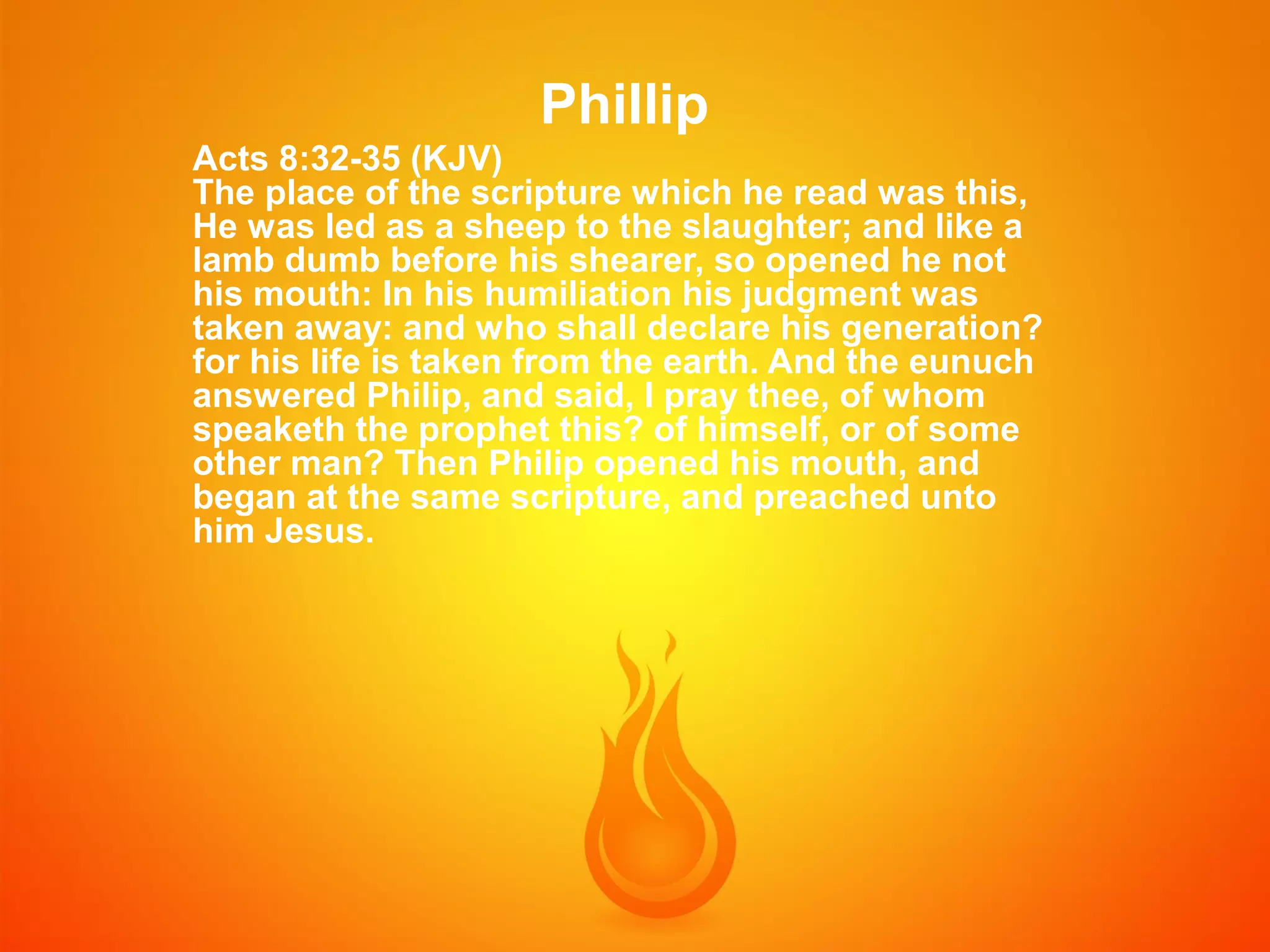 Phillip
Acts 8:32-35 (KJV)
The place of the scripture which he read was this,
He was led as a sheep to the slaughter; and like a
lamb dumb before his shearer, so opened he not
his mouth: In his humiliation his judgment was
taken away: and who shall declare his generation?
for his life is taken from the earth. And the eunuch
answered Philip, and said, I pray thee, of whom
speaketh the prophet this? of himself, or of some
other man? Then Philip opened his mouth, and
began at the same scripture, and preached unto
him Jesus.

 