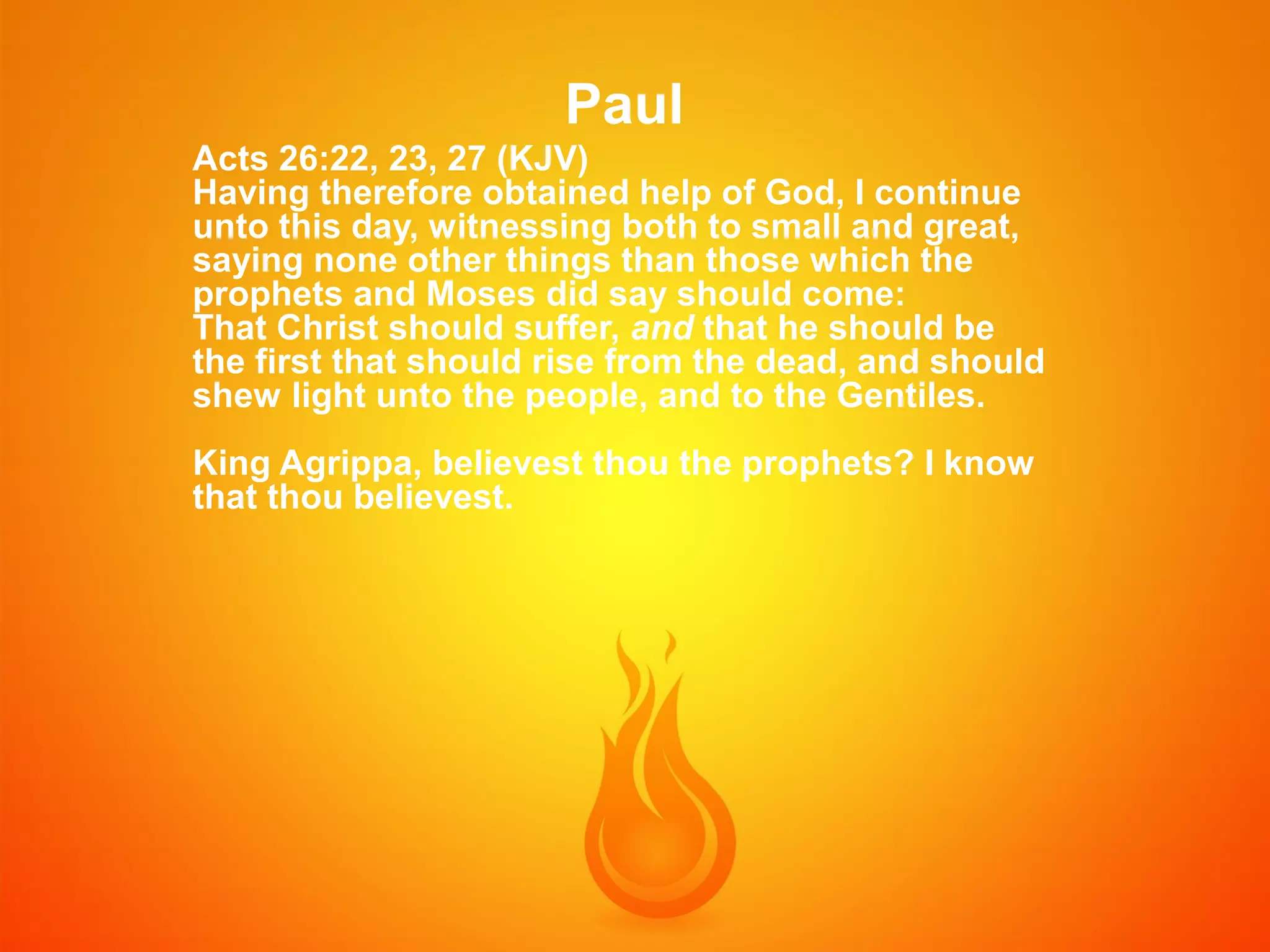 Paul
Acts 26:22, 23, 27 (KJV)
Having therefore obtained help of God, I continue
unto this day, witnessing both to small and great,
saying none other things than those which the
prophets and Moses did say should come:
That Christ should suffer, and that he should be
the first that should rise from the dead, and should
shew light unto the people, and to the Gentiles.
King Agrippa, believest thou the prophets? I know
that thou believest.

 