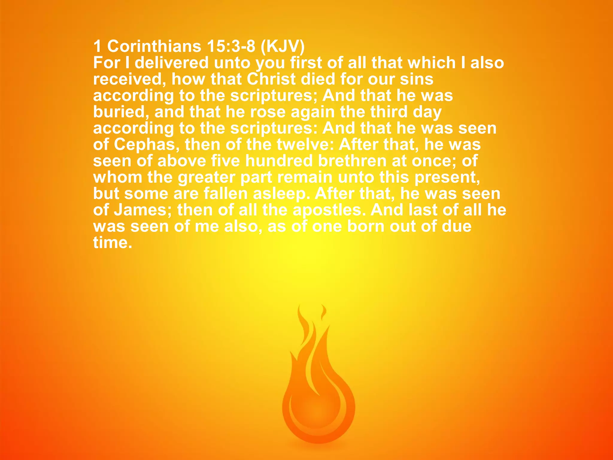 1 Corinthians 15:3-8 (KJV)
For I delivered unto you first of all that which I also
received, how that Christ died for our sins
according to the scriptures; And that he was
buried, and that he rose again the third day
according to the scriptures: And that he was seen
of Cephas, then of the twelve: After that, he was
seen of above five hundred brethren at once; of
whom the greater part remain unto this present,
but some are fallen asleep. After that, he was seen
of James; then of all the apostles. And last of all he
was seen of me also, as of one born out of due
time.

 