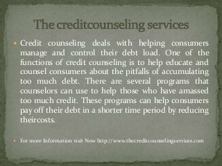  Credit counseling deals with helping consumers
manage and control their debt load. One of the
functions of credit counseling is to help educate and
counsel consumers about the pitfalls of accumulating
too much debt. There are several programs that
counselors can use to help those who have amassed
too much credit. These programs can help consumers
pay off their debt in a shorter time period by reducing
theircosts.
 For more Information visit Now http://www.thecreditcounselingservices.com
 