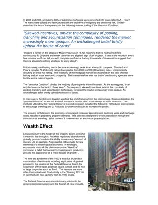 In 2005 and 2006, a troubling 80% of subprime mortgages were converted into pools rated AAA . How?
The loans were spliced and restructured with the objective of mitigating the perceived risk. Sinclair
described the lack of transparency in the following manner, calling it “the Vesuvius Condition”.


"Skewed incentives, amidst the complexity of pooling,
tranching and securitization techniques, rendered the market
increasingly more opaque. An unchallenged belief briefly
upheld the house of cards"
‘Imagine a farmer on the slopes of Mount Vesuvius in 78 AD, reporting that he had farmed there
continuously for 20 years and never observed the slightest sign of an eruption. “I look at the mountain every
few minutes, and I can tell you with complete confidence that my thousands of observations suggest that
there is absolutely nothing whatever to worry about”’.

Unfortunately, credit rating trends became increasingly loose in an attempt to compete. Standard and
Poor’s reported 77,294 credit rating downgrades from 2006 to 2008 (Bloomberg data), predominantly
resulting an initial mis-rating. The feasibility of the mortgage market was founded on the ideal of linear
history and an era of economic prosperity. The blame therefore was not that of credit rating agencies alone
but the entire chain of agents.

The “Vesuvius Condition” blinded the majority of participants within the chain. As the saying goes, “I can
only but assume that which I have seen”. Consequently, skewed incentives, amidst the complexity of
pooling, tranching and securitization techniques, rendered the market increasingly more opaque. An
unchallenged belief briefly upheld the house of cards.

In many ways, the dot-com disaster signified the end of returns from the Internet age. Bouleau describes the
“property bonanza” as the US Federal Reserve’s “master plan” in an attempt to avoid recession. The
methods utilized by the Federal Reserve to avoid recession included the following: 1) Reduced interest rates
to encourage spending and 2) Reduced 30-year bond issues to increase the prices.

The ensuing confidence in the economy, encouraged increased spending and declining yields and mortgage
costs, resulted in propelling property demand. This plan was designed to avoid a recession through the
stimulation of spending. What came of it however was an enormous property boom.


Wealth Effect
Let us now turn to the height of the property boom, and what
it meant to live through it. Reckless regulatory abandonment
globally provided markets the ability to assume a “wisdom” of
its own. As an example, Asian capital inflow made for new
elements of a modern global economy. In hindsight,
economists now call this phenomenon the “New Era”
syndrome; a belief that superior knowledge and production
provide the appearance of a “new decade of growth” .

The new era syndrome of the 1920’s was due in part to a
combination of sentiments including eight years of general
prosperity, the creation of the Federal Reserve Board, the
expansion of free trade, post war peace outlook and the rise
of large corporates such as Ford . The reasons are more
often than not rational. Productivity in the “Roaring 20’s” did
in fact markedly rise, up 50% from its 1919 levels.

The Federal Reserve was a revolutionary solution to the
growing corporate society and the flourish of new products,
 