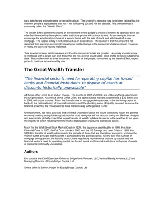 cars, telephones and radio were undeniably radical. The underlying reasons may have been rational but the
extent of people’s expectations was not – not in Roaring 20s and not this decade. This phenomenon is
commonly called the “Wealth Effect”.

The Wealth Effect commonly fosters an environment where people’s choice of whether to spend or save can
often be influenced by the euphoric belief that future prices will continue to rise. As an example, this can
encourage the emotional purchase of a second home with the sale of stock and withdrawal of a new
mortgage. The capital outlay is not perceived as an expenditure. The reason is that the amount is not
deducted from earnings accordingly creating no visible change to the consumer’s balance sheet. However,
in reality, the cavity is heavily imprinted.

Total assets increase, debt increases and thus the consumer’s risks are greater. Less risky investors may
re-mortgage with a larger loan and those that are risk-averse would utilize stock profits to repay outstanding
debt. The problem with all three instances, however, is that people, consumed by the Wealth Effect, expect
prices to continue to inexhaustibly rise.


The Great Wealth Transfer
"The financial sector’s need for operating capital has forced
banks and financial institutions to dispose of assets at
discounts historically unavailable"
All things either come to an end or change. The events of 2007 and 2008 are unlike anything experienced
by our generation. As a result of the Credit Crisis, the global capital markets experienced a $30 trillion loss
in 2008, with more to come. From the dramatic rise in mortgage delinquencies, to the declining capital in
banks to the nationalization of financial institutions and the shocking sums of liquidity required to rescue the
financial economy, the consequences have made its way to the general public.

Unemployment, tax rises, pay cuts and universal uncertainty about the future collectively haunt the general
economy creating an equitable opportunity that most recognize will not reoccur during our lifetimes. Analysts
and economists globally project the largest transfer of wealth to takes its course in the next five to ten years,
the majority of which resulting from the market stabilization of acquired distressed assets.

Much like the Wall Street Stock Market Crash in 1929, the Japanese asset bubble in 1980, the Asian
Financial Crisis in 1970, the Dot Com bubble in 2000 and the US Savings and Loan Crisis of 1989, this
$30trillion transfer of wealth will accrue to the pockets of those that are disciplined enough to embrace the
Warren Buffett principle that the profit is generated by the purchase price, not the sell. The number of
mortgage delinquencies, the liquidity crunch, bank regulatory requirements to shore up capital and the
financial sector’s need for operating capital has forced banks and financial institutions to dispose of assets
at discounts historically unavailable.


Authors
Eric Jafari is the Chief Executive Officer of BridgePoint Ventures, LLC, Vertical Realty Advisors, LLC and
Managing Director of EquityBridge Capital, Ltd

Sheba Jafari is Senior Analyst for EquityBridge Capital, Ltd
 