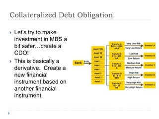 Collateralized Debt Obligation
 Let’s try to make
investment in MBS a
bit safer…create a
CDO!
 This is basically a
derivative. Create a
new financial
instrument based on
another financial
instrument.
 